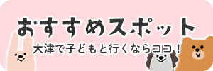 おすすめスポット　大津で子どもと行くならココ！